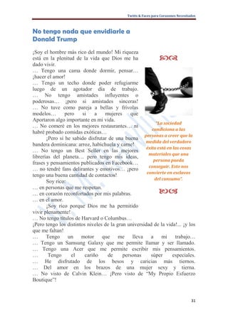 Twitts & Faces para Corazones Necesitados



No tengo nada que envidiarle a
Donald Trump
¡Soy el hombre más rico del mundo! Mi riqueza
está en la plenitud de la vida que Dios me ha                   
dado vivir.
… Tengo una cama donde dormir, pensar…
¡hacer el amor!
… Tengo un techo donde poder refugiarme
luego de un agotador día de trabajo.
… No tengo amistades influyentes o
poderosas… ¡pero si amistades sinceras!
… No tuve como pareja a bellas y frívolas
modelos…        pero    si    a   mujeres      que
Aportaron algo importante en mi vida.
                                                           “La sociedad
… No comeré en los mejores restaurantes… ni
                                                         condiciona a las
habré probado comidas exóticas…
                                                     personas a creer que la
       ¡Pero si he sabido disfrutar de una buena
                                                      medida del verdadero
bandera dominicana: arroz, habichuela y carne!
                                                      éxito está en las cosas
… No tengo un Best Seller en las mejores
                                                       materiales que una
librerías del planeta… pero tengo mis ideas,
                                                          persona pueda
frases y pensamientos publicados en Facebook…
                                                       conseguir. Esto nos
… no tendré fans delirantes y emotivos… ¡pero
                                                      convierte en esclavos
tengo una buena cantidad de contactos!
                                                          del consumo”.
       Soy rico:
… en personas que me respetan.
… en corazón reconfortados por mis palabras.                    
… en el amor.
       ¡Soy rico porque Dios me ha permitido
vivir plenamente!
… No tengo títulos de Harvard o Columbus…
¡Pero tengo los distintos niveles de la gran universidad de la vida!... ¡y los
que me faltan!
…      Tengo un motor que me                    lleva a mi           trabajo…
… Tengo un Samsung Galaxy que me permite llamar y ser llamado.
… Tengo una Acer que me permite escribir mis pensamientos.
…       Tengo      el    cariño     de     personas     súper       especiales.
… He disfrutado de los besos y caricias más tiernos.
… Del amor en los brazos de una mujer sexy y tierna.
… No visto de Calvin Klein… ¡Pero visto de “My Propio Esfuerzo
Boutique”!


                                                                                   31
 