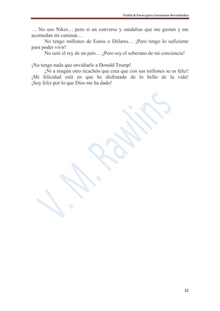 Twitts & Faces para Corazones Necesitados



… No uso Nikes… pero si un converse y sandalias que me gustan y me
acomodan mi caminar…
      No tengo millones de Euros o Dólares… ¡Pero tengo lo suficiente
para poder vivir!
      No seré el rey de un país… ¡Pero soy el soberano de mi conciencia!

¡No tengo nada que envidiarle a Donald Trump!
      ¡Ni a ningún otro ricachón que crea que con sus millones se es feliz!
¡Mi felicidad está en que he disfrutado de lo bello de la vida!
¡Soy feliz por lo que Dios me ha dado!




                                                                                 32
 