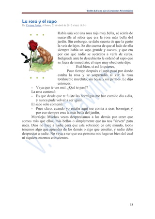 Twitts & Faces para Corazones Necesitados



La rosa y el sapo
De Viviana Portes, el lunes, 23 de abril de 2012 a la(s) 18:54 ·


       ●     ●     ●     Había una vez una rosa roja muy bella, se sentía de
                         maravilla al saber que era la rosa más bella del
                         jardín. Sin embargo, se daba cuenta de que la gente
                         la veía de lejos. Se dio cuenta de que al lado de ella
                         siempre había un sapo grande y oscuro, y que era
                         por eso que nadie se acercaba a verla de cerca.
                         Indignada ante lo descubierto le ordenó al sapo que
                         se fuera de inmediato; el sapo muy obediente dijo:
                                -      Está bien, si así lo quieres.
                                Poco tiempo después el sapo pasó por donde
                         estaba la rosa y se sorprendió al ver la rosa
      ● ● ●              totalmente marchita, sin hojas y sin pétalos. Le dijo
                         entonces:
       - Vaya que te ves mal. ¿Qué te pasó?
       La rosa contestó:
       - Es que desde que te fuiste las hormigas me han comido día a día,
          y nunca pude volver a ser igual.
       El sapo solo contestó:
       - Pues claro, cuando yo estaba aquí me comía a esas hormigas y
          por eso siempre eras la más bella del jardín.
       Moraleja: Muchas veces despreciamos a los demás por creer que
somos más que ellos, más bellos o simplemente que no nos "sirven" para
nada. Dios no hace a nadie para que esté sobrando en este mundo, todos
tenemos algo que aprender de los demás o algo que enseñar, y nadie debe
despreciar a nadie. No vaya a ser que esa persona nos haga un bien del cual
ni siquiera estemos conscientes.




                                                                                                     33
 