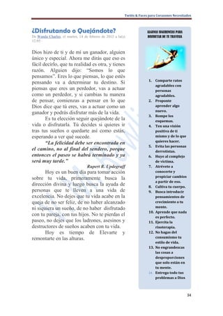 Twitts & Faces para Corazones Necesitados



¿Disfrutando o Quejándote?                                            ALGUNAS SUGERENCIAS PARA
De Wanda Charles, el martes, 14 de febrero de 2012 a la(s)            DISFRUTAR DE TU TRAVESIA
12:05 ·


Dios hizo de ti y de mí un ganador, alguien
único y especial. Ahora me dirás que eso es
fácil decirlo, que tu realidad es otra, y tienes
razón. Alguien dijo: “Somos lo que
pensamos”. Eres lo que piensas, lo que estés
                                                                       1. Comparte ratos
pensando va a determinar tu destino. Si
                                                                           agradables con
piensas que eres un perdedor, vas a actuar                                 personas
como un perdedor, y si cambias tu manera                                   agradables.
de pensar, comienzas a pensar en lo que                                2. Proponte
Dios dice que tú eres, vas a actuar como un                                aprender algo
                                                                           nuevo.
ganador y podrás disfrutar más de la vida.
                                                                       3. Rompe los
       Es tu elección seguir quejándote de la                              esquemas.
vida o disfrutarla. Tú decides si quieres ir                           4. Ten una visión
tras tus sueños o quedarte así como estás,                                 positiva de ti
esperando a ver qué sucede.                                                mismo y de lo que
                                                                           quieres hacer.
       “La felicidad debe ser encontrada en
                                                                       5. Evita las personas
el camino, no al final del sendero, porque                                 derrotistas.
entonces el paseo se habrá terminado y ya                              6. Huye al complejo
será muy tarde.”                                                           de víctima.
                                  Rupert R. Updegraff                  7. Atrévete a
       Hoy es un buen día para tomar acción                                conocerte y
                                                                           propiciar cambios
sobre tu vida, primeramente busca la
                                                                           a partir de eso.
dirección divina y luego busca la ayuda de                             8. Cultiva tu cuerpo.
personas que te lleven a una vida de                                   9. Busca introducir
excelencia. No dejes que tu vida acabe en la                               pensamientos de
queja de no ser feliz, de no haber alcanzado                               crecimiento a tu
ni siquiera un sueño, de no haber disfrutado                               mente.
                                                                       10. Aprende que nada
con tu pareja, con tus hijos. No te pierdas el                             es perfecto.
paseo, no dejes que los ladrones, asesinos y                           11. Ejercita la
destructores de sueños acaben con tu vida.                                 risoterapia.
       Hoy es tiempo de Elevarte y                                     12. No hagas del
remontarte en las alturas.                                                 consumismo tu
                                                                           estilo de vida.
                                                                       13. No engrandezcas
                                                                           las cosas a
                                                                           desproporciones
                                                                           que solo están en
                                                                           tu mente.
                                                                       14. Entrega todo tus
                                                                           problemas a Dios.



                                                                                                 34
 