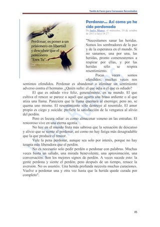 Twitts & Faces para Corazones Necesitados



                                         Perdonar... Así como yo he
                                         sido perdonada
                                         De Jaalix Munoz, el miércoles, 19 de octubre
                                         de 2011 a la(s) 18:27 ·

                                           "Necesitamos sanar las heridas.
                                           Somos los sembradores de la paz
                                           y de la esperanza en el mundo. Si
                                           no sanamos, una por una, las
                                           heridas, pronto comenzaremos a
                                           respirar por ellas, y por las
                                           heridas     sólo    se    respira
                                           resentimiento.
                                                  Pocas     veces     somos
                                           ofendidos; muchas veces nos
sentimos ofendidos. Perdonar es abandonar o eliminar un sentimiento
adverso contra el hermano. ¿Quién sufre: el que odia o el que es odiado?
       El que es odiado vive feliz, generalmente, en su mundo. El que
cultiva el rencor se parece a aquél que agarra una brasa ardiente o al que
atiza una llama. Pareciera que la llama quemara al enemigo; pero no, se
quema uno mismo. El resentimiento sólo destruye al resentido. El amor
propio es ciego y suicida: prefiere la satisfacción de la venganza al alivio
del perdón.
       Pero es locura odiar: es como almacenar veneno en las entrañas. El
rencoroso vive en una eterna agonía.
       No hay en el mundo fruta más sabrosa que la sensación de descanso
y alivio que se siente al perdonar, así como no hay fatiga más desagradable
que la que produce el rencor.
       Vale la pena perdonar, aunque sea solo por interés, porque no hay
terapia más liberadora que el perdón.
       No es necesario solo pedir perdón o perdonar con palabras. Muchas
veces basta un saludo, una mirada benevolente, una aproximación, una
conversación. Son los mejores signos de perdón. A veces sucede esto: la
gente perdona y siente el perdón; pero después de un tiempo, renace la
aversión. No os asustéis. Una herida profunda necesita muchas curaciones.
Vuelve a perdonar una y otra vez hasta que la herida quede curada por
completo".




                                                                                  35
 