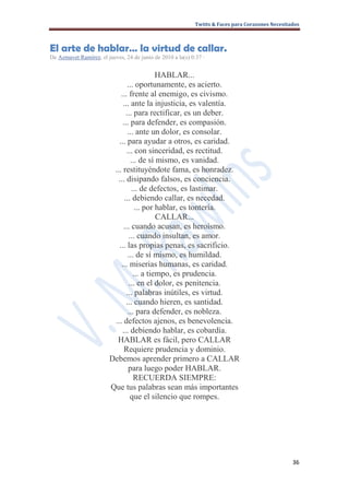 Twitts & Faces para Corazones Necesitados



El arte de hablar… la virtud de callar.
De Azmavet Ramírez, el jueves, 24 de junio de 2010 a la(s) 0:37 ·


                                             HABLAR...
                                 ... oportunamente, es acierto.
                             ... frente al enemigo, es civismo.
                              ... ante la injusticia, es valentía.
                                ... para rectificar, es un deber.
                              ... para defender, es compasión.
                                 ... ante un dolor, es consolar.
                            ... para ayudar a otros, es caridad.
                                ... con sinceridad, es rectitud.
                                   ... de sí mismo, es vanidad.
                          ... restituyéndote fama, es honradez.
                            ... disipando falsos, es conciencia.
                                   ... de defectos, es lastimar.
                               ... debiendo callar, es necedad.
                                     ... por hablar, es tontería.
                                             CALLAR...
                               ... cuando acusan, es heroísmo.
                                  ... cuando insultan, es amor.
                            ... las propias penas, es sacrificio.
                                 ... de sí mismo, es humildad.
                             ... miserias humanas, es caridad.
                                    ... a tiempo, es prudencia.
                                  ... en el dolor, es penitencia.
                                ... palabras inútiles, es virtud.
                                ... cuando hieren, es santidad.
                                 ... para defender, es nobleza.
                          ... defectos ajenos, es benevolencia.
                              ... debiendo hablar, es cobardía.
                           HABLAR es fácil, pero CALLAR
                               Requiere prudencia y dominio.
                         Debemos aprender primero a CALLAR
                                 para luego poder HABLAR.
                                    RECUERDA SIEMPRE:
                         Que tus palabras sean más importantes
                                   que el silencio que rompes.




                                                                                                   36
 