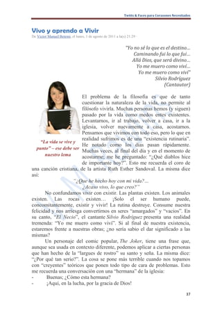 Twitts & Faces para Corazones Necesitados



Vivo y aprendo a Vivir
De Victor Manuel Betemi, el lunes, 1 de agosto de 2011 a la(s) 21:29 ·


                                                              “Yo no sé lo que es el destino…
                                                                  Caminando fui lo que fui…
                                                                 Allá Dios, que será divino…
                                                                   Yo me muero como viví…
                                                                    Yo me muero como viví”
                                                                             Silvio Rodríguez
                                                                                  (Cantautor)

                         El problema de la filosofía es que de tanto
                         cuestionar la naturaleza de la vida, no permite al
                         filósofo vivirla. Muchas personas hemos (y siguen)
                         pasado por la vida como medos entes existentes.
                         Levantarnos, ir al trabajo, volver a casa, ir a la
                         iglesia, volver nuevamente a casa, acostarnos.
                         Pensamos que vivimos con todo eso, pero lo que en
                         realidad sufrimos es de una “existencia rutinaria”.
     “La vida se vive y
                         He notado como los días pasan rápidamente.
   punto” – ese debe ser
                         Muchas veces, al final del día y en el momento de
       nuestro lema      acostarme; me he preguntado: “¿Qué diablos hice
                         de importante hoy?”. Esto me recuerda el coro de
una canción cristiana, de la artista Ruth Esther Sandoval. La misma dice
así:
                      “¿Que he hecho hoy con mi vida?…
                         ¿Acaso vivo, lo que creo?”
       No confundamos vivir con existir. Las plantas existen. Los animales
existen. Las rocas existen… ¡Solo el ser humano puede,
concomitantemente, existir y vivir! La rutina destruye. Consume nuestra
felicidad y nos arriesga convertirnos en seres “amargados” y “vacios”. En
su canto, “El Necio”, el cantante Silvio Rodríguez presenta una realidad
tremenda: “Yo me muero como viví”. Si al final de nuestra existencia,
estaremos frente a nuestras obras; ¿no sería sabio el dar significado a las
mismas?
       Un personaje del comic popular, The Joker, tiene una frase que,
aunque sea usada en contexto diferente, podemos aplicar a ciertas personas
que han hecho de la “largues de rostro” su santo y seña. La misma dice:
“¿Por qué tan serio?”. La cosa se pone más terrible cuando nos topamos
con “creyentes” teóricos que ponen todo tipo de cara de problemas. Esto
me recuerda una conversación con una “hermana” de la iglesia:
-       Buenas; ¿Cómo esta hermana?
-       ¡Aquí, en la lucha, por la gracia de Dios!

                                                                                                   37
 