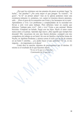 Twitts & Faces para Corazones Necesitados



       ¿Por qué los cristianos son tan amantes de poner en primer lugar “la
lucha”, “las pruebas”? ¿No sería mejor el que pongan “la victoria”, “el
gozo”, “la fe” en primer plano? Aun en la iglesia podemos tener una
existencia rutinaria: ir, sentarnos, ver, cantar (si tenemos deseo), pararnos,
salir… ¡Pero el gozo de la comunión con Cristo y los hermanos no se nota!
Aprendamos a vivir. Los problemas y complejidades de la sociedad nos
llevan a solo vivir para trabajar. Pero debemos tener en cuenta que
debemos “trabajar para vivir”. ¡Sal y vive! Visita a una amistad. Monta
bicicleta. Cómprate un helado. Juega con tus hijos. Hazle el amor como
nunca antes a tu pareja. Aprende algo nuevo. ¡Haz aquello que siempre has
deseado! Mis vacaciones de este ano fueron distintas: compartí con mis
compañeros de trabajo en un hotel; fui con mi familia a las bellas lomas de
Neyba, en Apolinar Perdomo; y pienso cerrar el ciclo con un fin de semana
en un hotel 5 estrellas… ¿Lo podre hacer el ano próximo? No sé, ni me
importa… ¡lo importante es el ahora!
       Como dice la canción, dejemos de preocuparnos por el destino. El
mismo es el resultado de lo que hacemos ahora.
                        “Yo no sé lo que es el destino…
                          Caminando fui lo que fui…”




                                                                                   38
 