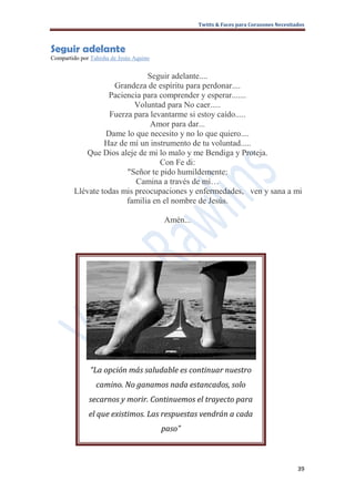 Twitts & Faces para Corazones Necesitados



Seguir adelante
Compartido por Tahisha de Jesús Aquino


                               Seguir adelante....
                     Grandeza de espíritu para perdonar....
                   Paciencia para comprender y esperar.......
                           Voluntad para No caer.....
                    Fuerza para levantarme si estoy caído.....
                                Amor para dar...
                   Dame lo que necesito y no lo que quiero....
                  Haz de mí un instrumento de tu voluntad.....
            Que Dios aleje de mi lo malo y me Bendiga y Proteja.
                                   Con Fe di:
                         "Señor te pido humildemente:
                           Camina a través de mí…
         Llévate todas mis preocupaciones y enfermedades, ven y sana a mi
                         familia en el nombre de Jesús.

                                         Amén...




               “La opción más saludable es continuar nuestro
                 camino. No ganamos nada estancados, solo
              secarnos y morir. Continuemos el trayecto para
              el que existimos. Las respuestas vendrán a cada
                                         paso”



                                                                                         39
 