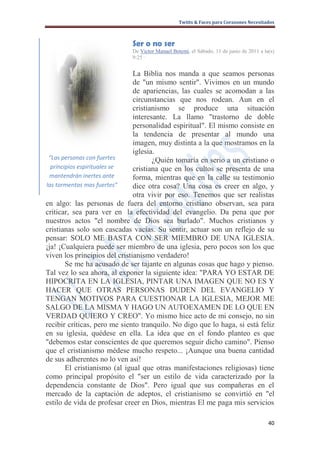 Twitts & Faces para Corazones Necesitados



                             Ser o no ser
                             De Victor Manuel Betemi, el Sábado, 11 de junio de 2011 a la(s)
                             9:25 ·


                               La Biblia nos manda a que seamos personas
                               de "un mismo sentir". Vivimos en un mundo
                               de apariencias, las cuales se acomodan a las
                               circunstancias que nos rodean. Aun en el
                               cristianismo se produce una situación
                               interesante. La llamo "trastorno de doble
                               personalidad espiritual". El mismo consiste en
                               la tendencia de presentar al mundo una
                               imagen, muy distinta a la que mostramos en la
                               iglesia.
 “Las personas con fuertes            ¿Quién tomaría en serio a un cristiano o
  principios espirituales se   cristiana que en los cultos se presenta de una
  mantendrán inertes ante      forma, mientras que en la calle su testimonio
las tormentas mas fuertes”     dice otra cosa? Una cosa es creer en algo, y
                               otra vivir por eso. Tenemos que ser realistas
en algo: las personas de fuera del entorno cristiano observan, sea para
criticar, sea para ver en la efectividad del evangelio. Da pena que por
nuestros actos "el nombre de Dios sea burlado". Muchos cristianos y
cristianas solo son cascadas vacías. Su sentir, actuar son un reflejo de su
pensar: SOLO ME BASTA CON SER MIEMBRO DE UNA IGLESIA.
¡ja! ¡Cualquiera puede ser miembro de una iglesia, pero pocos son los que
viven los principios del cristianismo verdadero!
        Se me ha acusado de ser tajante en algunas cosas que hago y pienso.
Tal vez lo sea ahora, al exponer la siguiente idea: "PARA YO ESTAR DE
HIPOCRITA EN LA IGLESIA, PINTAR UNA IMAGEN QUE NO ES Y
HACER QUE OTRAS PERSONAS DUDEN DEL EVANGELIO Y
TENGAN MOTIVOS PARA CUESTIONAR LA IGLESIA, MEJOR ME
SALGO DE LA MISMA Y HAGO UN AUTOEXAMEN DE LO QUE EN
VERDAD QUIERO Y CREO". Yo mismo hice acto de mi consejo, no sin
recibir críticas, pero me siento tranquilo. No digo que lo haga, si está feliz
en su iglesia, quédese en ella. La idea que en el fondo planteo es que
"debemos estar conscientes de que queremos seguir dicho camino". Pienso
que el cristianismo médese mucho respeto... ¡Aunque una buena cantidad
de sus adherentes no lo ven así!
        El cristianismo (al igual que otras manifestaciones religiosas) tiene
como principal propósito el "ser un estilo de vida caracterizado por la
dependencia constante de Dios". Pero igual que sus compañeras en el
mercado de la captación de adeptos, el cristianismo se convirtió en "el
estilo de vida de profesar creer en Dios, mientras El me paga mis servicios

                                                                                         40
 