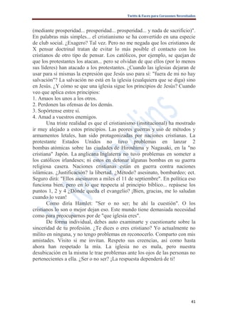 Twitts & Faces para Corazones Necesitados



(mediante prosperidad... prosperidad... prosperidad... y nada de sacrificio)".
En palabras más simples... el cristianismo se ha convertido en una especie
de club social. ¿Exagero? Tal vez. Pero no me negada que los cristianos de
X pensar doctrinal tratan de evitar lo más posible el contacto con los
cristianos de otro tipo de pensar. Los católicos, por ejemplo, se quejan de
que los protestantes los atacan... pero se olvidan de que ellos (por lo menos
sus líderes) han atacado a los protestantes. ¿Cuando las iglesias dejaran de
usar para sí mismas la expresión que Jesús uso para sí: "fuera de mi no hay
salvación"? La salvación no está en la iglesia (cualquiera que se diga) sino
en Jesús. ¿Y cómo se que una iglesia sigue los principios de Jesús? Cuando
veo que aplica estos principios:
1. Amaos los unos a los otros.
2. Perdonen las ofensas de los demás.
3. Sopórtense entre sí.
4. Amad a vuestros enemigos.
       Una triste realidad es que el cristianismo (institucional) ha mostrado
ir muy alejado a estos principios. Las peores guerras y uso de métodos y
armamentos letales, han sido protagonizadas por naciones cristianas. La
protestante Estados Unidos no tuvo problemas en lanzar 2
bombas atómicas sobre las ciudades de Hiroshima y Nagasaki, en la "no
cristiana" Japón. La anglicana Inglaterra no tuvo problemas en someter a
los católicos irlandeses; ni estos en detonar algunas bombas en su guerra
religiosa casera. Naciones cristianas están en guerra contra naciones
islámicas. ¿Justificación? la libertad. ¿Método? asesinato, bombardeo; ect.
Seguro dirá: "Ellos asesinaron a miles el 11 de septiembre". En política eso
funciona bien, pero en lo que respecta al principio bíblico... repásese los
puntos 1, 2 y 4 ¿Dónde queda el evangelio? ¡Bien, gracias, me lo saludan
cuando lo vean!
       Como diría Hamlet: "Ser o no ser; he ahí la cuestión". O los
cristianos lo son o mejor dejan eso. Este mundo tiene demasiada necesidad
como para preocuparnos por de "que iglesia eres".
       De forma individual, debes auto examinarte y cuestionarte sobre la
sinceridad de tu profesión. ¿Te dices o eres cristiano? Yo actualmente no
milito en ninguna, y no tengo problemas en reconocerlo. Comparto con mis
amistades. Visito si me invitan. Respeto sus creencias, así como hasta
ahora han respetado la mía. La iglesia no es mala, pero nuestra
desubicación en la misma le trae problemas ante los ojos de las personas no
pertenecientes a ella. ¿Ser o no ser? ¡La respuesta dependerá de ti!




                                                                                   41
 