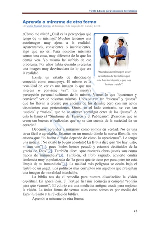 Twitts & Faces para Corazones Necesitados



Aprendo a mirarme de otra forma
De Victor Manuel Betemi, el domingo, 8 de mayo de 2011 a la(s) 12:38 ·


¿Cómo me miro? ¿Cuál es la percepción que
tengo de mi mism@? Muchos tenemos una
autoimagen muy ajena a la realidad.
Aparentamos, conscientes o inconscientes,
algo que no es. Para nosotros mism@s
somos una cosa, muy diferente de lo que los
demás ven. Yo mismo he sufrido de ese
problema. Por años había querido presentar
una imagen muy desvinculara de lo que era
la realidad.                                      “Nuestra autoimagen es el
                                                   resultado de las ideas que
       Existe un estado de disociación
conocido como omatopeya. El mismo es la nos han inculcado y que nos
                                                         hemos creído”.
“cualidad de ver en una imagen lo que nos
interesa o conviene ver”. En nuestra
percepción personal sufrimos de lo mismo. Vemos lo que “queremos y
conviene” ver de nosotros mismos. Unos se ven tan “buenos” y “justos”
que los llevan a creerse por encima de los demás; pero con sus actos
desmienten esas pretensiones. Otros, en el lado contrario, se ven tan
“sucios” y “malos”, que no se atreven comulgar cerca de los “justos”. A
esto le llamo el “Síndrome del Fariseo y el Publicano”. ¡Personas que se
creen tan buenas o realizadas que no se dan cuenta de la suciedad de su
corazón!
       Debemos aprender a mirarnos como somos en verdad. No es una
tarea fácil o agradable. Estamos en un mundo donde la nueva filosofía nos
ensena que “lo bueno o malo depende de cómo lo apreciemos”. Le tengo
una noticia: ¡No existe lo bueno absoluto! La Biblia dice que “no hay justo,
ni aun uno”[1]; pues “todos hemos pecado y estamos destituidos de la
gracia de Dios”[2]. También dice: “que nuestras obras justas son como
trapos de inmundicia”[3]. También, el libro sagrado, advierte contra
tendencia muy popularizada de “la gente que se tiene por pura, pero no está
limpia de su inmundicia”[4]. La maldad más peligrosa se oculta bajo el
rostro de un ángel. Los políticos más corruptos son aquellos que presentan
una imagen de moralidad intachable.
       La biblia nos da el remedio para nuestra disociación: la visión
espiritual. En apocalipsis, el Testigo fiel nos aconseja a comprar “colirio
para que veamos”. El colirio era una medicina antigua usada para mejorar
la visión. La única forma de vernos tales como somos es por medio del
Espíritu Santo y la revelación bíblica.
       Aprendo a mirarme de otra forma:


                                                                                                 42
 