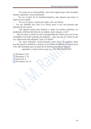 Twitts & Faces para Corazones Necesitados



-       No como un ser inmaculad@, sino como alguien que está creciendo
mental, espiritual y emocionalmente.
-      No soy el peor de los hombres/mujeres; sino alguien que tiene su
lugar en este mundo.
-       No soy ni mejor, ni peor que nadie; solo soy únic@.
- No soy infalible (eso solo lo es Dios); pero si soy una persona que
aprende de mis yerros.
-       Soy alguien quien tiene derecho a: amar, ser amado, perdonar, ser
perdonado, disfrutar del fruto de su trabajo; tener amigos; ¡vivir!
-    Que mi amor y cariño no será correspondido por todos, pero eso no me
amargada ni me hará sentirme incomplet@... ¡por uno que no valore lo que
soy, aparecerán más adelante 2 que si lo harán!
-       No estoy llamad@, necesariamente, para hacer las grandes obras
que han puesto a hombres y mujeres en los libros de historia universal; pero
si he sido llamad@ para ser parte de la historia personal de alguien.
-       … ¡aprender a verme como lo que soy: UN SER HUMANO!

[1] Romanos 3:10
[2] Romanos 3: 23
[3] Isaias 64: 6
[4] Proverbios 30: 12




                                                                                  43
 