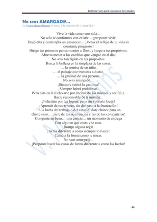 Twitts & Faces para Corazones Necesitados



No seas AMARGAD@…
De Victor Manuel Betemi, el lunes, 2 de mayo de 2011 a la(s) 21:55 ·


                         Vive la vida como uno sola…
             No solo te conformes con existir… ¡proponte vivir!
    Despierta y contempla un amanecer… ¡Veras el reflejo de tu vida en
                               constante progresos!
     Dirige tus primeros pensamientos a Dios; y luego a tus propósitos.
             Abre tu mente a los cambios que vengan en el día;
                     No seas tan rígido en tus propósitos.
                 Busca la belleza en la simpleza de las cosas:
                            … la sonrisa de un niño.
                      … el paisaje que transitas a diario.
                         … la gratitud de una persona.
                               No seas amargado…
                          ¡Siempre subirá la gasolina!
                           ¡Siempre habrá problemas!
      Pero esta en ti el elevarte por encima de los mismos y ser feliz.
                       Hazte responsable de ti mism@...
              ¡Felicítate por tus logros; pero sin volverte loc@!
           ¡Aprende de tus errores, sin dar paso a la frustración!
          En la lucha del trabajo o del estudio; date chance para un
      chiste sano… ¡ríete de tus ocurrencias y las de tus compañeros!
         Comparte un beso… una caricia… un momento de entrega
                        Con alguien que amas y te ama.
                              ¡Rompe alguna regla!
                  ¡Actúa diferente a como siempre lo haces!
                       Cambia la forma como te miras.
                               No seas amarga@...
      ¡Proponte hacer las cosas de forma diferente a como las hecho!




                                                                                                  44
 