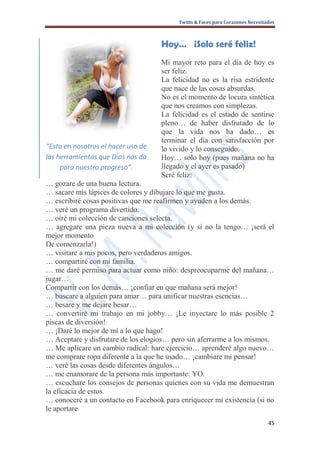 Twitts & Faces para Corazones Necesitados



                                    Hoy… ¡Solo seré feliz!
                                    Mi mayor reto para el día de hoy es
                                    ser feliz.
                                    La felicidad no es la risa estridente
                                    que nace de las cosas absurdas.
                                    No es el momento de locura sintética
                                    que nos creamos con simplezas.
                                    La felicidad es el estado de sentirse
                                    pleno… de haber disfrutado de lo
                                    que la vida nos ha dado… es
                                    terminar el día con satisfacción por
“Esta en nosotros el hacer uso de   lo vivido y lo conseguido.
las herramientas que Dios nos da    Hoy… solo hoy (pues mañana no ha
     para nuestro progreso”.        llegado y el ayer es pasado)
                                    Seré feliz:
… gozare de una buena lectura.
… sacare mis lápices de colores y dibujare lo que me gusta.
… escribiré cosas positivas que me reafirmen y ayuden a los demás.
… veré un programa divertido.
… oiré mi colección de canciones selecta.
… agregare una pieza nueva a mi colección (y si no la tengo… ¡será el
mejor momento
De comenzarla!)
… visitare a mis pocos, pero verdaderos amigos.
… compartiré con mi familia.
… me daré permiso para actuar como niño: despreocuparme del mañana…
jugar…
Compartir con los demás… ¡confiar en que mañana será mejor!
… buscare a alguien para amar… para unificar nuestras esencias…
… besare y me dejare besar…
… convertiré mi trabajo en mi jobby… ¡Le inyectare lo más posible 2
piscas de diversión!
… ¡Daré lo mejor de mí a lo que hago!
… Aceptare y disfrutare de los elogios… pero sin aferrarme a los mismos.
… Me aplicare un cambio radical: hare ejercicio… aprenderé algo nuevo…
me comprare ropa diferente a la que he usado… ¡cambiare mi pensar!
… veré las cosas desde diferentes ángulos…
… me enamorare de la persona más importante: YO.
… escuchare los consejos de personas quienes con su vida me demuestran
la eficacia de estos.
… conoceré a un contacto en Facebook para enriquecer mi existencia (si no
le aportare
                                                                                45
 