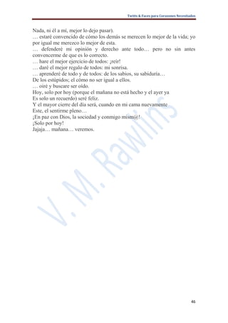 Twitts & Faces para Corazones Necesitados



Nada, ni él a mí, mejor lo dejo pasar).
… estaré convencido de cómo los demás se merecen lo mejor de la vida; yo
por igual me merezco lo mejor de esta.
… defenderé mi opinión y derecho ante todo… pero no sin antes
convencerme de que es lo correcto.
… hare el mejor ejercicio de todos: ¡reír!
… daré el mejor regalo de todos: mi sonrisa.
… aprenderé de todo y de todos: de los sabios, su sabiduría…
De los estúpidos; el cómo no ser igual a ellos.
… oiré y buscare ser oído.
Hoy, solo por hoy (porque el mañana no está hecho y el ayer ya
Es solo un recuerdo) seré feliz.
Y el mayor cierre del día será, cuando en mi cama nuevamente
Este, el sentirme pleno…
¡En paz con Dios, la sociedad y conmigo mism@!
¡Solo por hoy!
Jajaja… mañana… veremos.




                                                                               46
 