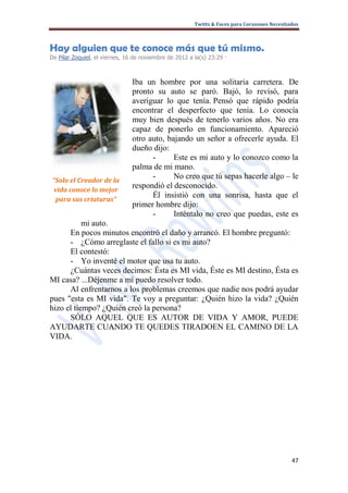 Twitts & Faces para Corazones Necesitados



Hay alguien que te conoce más que tú mismo.
De Pilar Zoquiel, el viernes, 16 de noviembre de 2012 a la(s) 23:29 ·



                                Iba un hombre por una solitaria carretera. De
                                pronto su auto se paró. Bajó, lo revisó, para
                                averiguar lo que tenía. Pensó que rápido podría
                                encontrar el desperfecto que tenía. Lo conocía
                                muy bien después de tenerlo varios años. No era
                                capaz de ponerlo en funcionamiento. Apareció
                                otro auto, bajando un señor a ofrecerle ayuda. El
                                dueño dijo:
                                      -      Este es mi auto y lo conozco como la
                                palma de mi mano.
 “Solo el Creador de la
                                      -      No creo que tú sepas hacerle algo – le
 vida conoce lo mejor
                                respondió el desconocido.
  para sus criaturas”
                                      Él insistió con una sonrisa, hasta que el
                                primer hombre dijo:
                                      -      Inténtalo no creo que puedas, este es
           mi auto.
      En pocos minutos encontró el daño y arrancó. El hombre preguntó:
      - ¿Cómo arreglaste el fallo si es mi auto?
      El contestó:
      - Yo inventé el motor que usa tu auto.
      ¿Cuántas veces decimos: Ésta es MI vida, Éste es MI destino, Ésta es
MI casa? ...Déjenme a mí puedo resolver todo.
      Al enfrentarnos a los problemas creemos que nadie nos podrá ayudar
pues "esta es MI vida". Te voy a preguntar: ¿Quién hizo la vida? ¿Quién
hizo el tiempo? ¿Quién creó la persona?
      SÓLO AQUEL QUE ES AUTOR DE VIDA Y AMOR, PUEDE
AYUDARTE CUANDO TE QUEDES TIRADOEN EL CAMINO DE LA
VIDA.




                                                                                              47
 