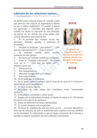 Twitts & Faces para Corazones Necesitados



Libérate de las relaciones toxicas…
De Victor Manuel Betemi, el Sábado, 30 de abril de 2011 a la(s) 19:44 ·


Se define como relación toxica al “vinculo social
que provoca una especie de dependencia dañina                                    
en uno o ambos implicados”. Es común el desear
ser apreciados y valorados por alguien, pero,
cuando ese deseo se convierte en una obsesión;
en querer ser los únicas, las cosas andan mal.
¿Cómo identificar una relación así?
1. Es la persona que siempre revisa tus:
mensajes, llamada, agenda, y contactos de
Facebook.
2. Siempre te pregunta: “¿me quieres?”, “¿Por
qué soy especial para ti?”; “¿Soy la única?”.             “Se define como
3. Se molestan cuando tienes muchos                     relación toxica a la
contactos de otro género.                             convivencia en que una
4. Se hacen las victimas cuando las contrarias.        persona obtiene mas
5. Usan el “chantaje emocional”: “no puedo beneficio en desmedro
vivir sin ti…”; “¿Por qué me tratas así?”…                 de su pareja”
tonterías como esa.
6. Son posesivas.                                                                
7. Son manipuladoras,
8. Muestran inseguridad en sí mismas.
9. Son controladoras.
10. No le gusta que la contraríes.
11. No le gusta sentirse menores que tú (son de los que no te motivan a
desarrollarte profesionalmente).
12. Se creen la única opción.
13. Sospechan de cada amigo (los consideran como “enamorados
ocultos”).
14. Controlan tu vestimenta y estilo social.
15. Juegan con tu autoestima (insultan, te hacen ver como si el / ella fuesen
los únicos a los que tu les gustases).
16. Sacan tus defectos a la menor oportunidad.
17. Te sientes insegura con esa persona.
18. Tu deseo de complacerla, más por amor; es por… ¡no tener alternativa!
Este tipo de relación, no solo se manifiesta entre esposos o novios, también
en las amistades. Lo importante es que tu tengas conciencia de ti mism@ y
decidas no dejarte manipular de estos enfermos emocionales.




                                                                                                   48
 