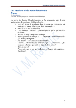 Twitts & Faces para Corazones Necesitados



Las medidas de lo verdaderamente
Digno
De: Denis Cabrera
Esto me lo enviaron y me gustaría compartirlo con ustedes amigos:

Un amigo del famoso filosofo Sócrates; le fue a comentar algo de otro
amigo. Antes de continuar, el filósofo le dijo:
     - ¡Amigo! Antes de continuar; hay 3 reglas que quiero que me
        contestes, primero, si lo que me dirás las cumple…:
     - ¡está bien! – contesto el amigo.
     - La primera es: La verdad… ¿Estás seguro de que lo que me dirás
        es cierto?
     - ¡no! No lo estoy – respondió el amigo.
     - Bueno; pasemos a la regla 2: … La Bondad… Eso que me dirás;
        ¿Es bueno para alguien?
     - No, maestro.- vuelve a contestar el hombre.
     - Mmmm… esto nos lleva a la tercera regla… La necesidad… ¿Es
        necesario saber eso que tanto te inquieta de tu amigo?
     - ¡Pienso que no!
     - Pues, entonces, si no es verdadero, ni bueno, ni necesario…
        ¡Sepúltalo!




                                                                                                 49
 