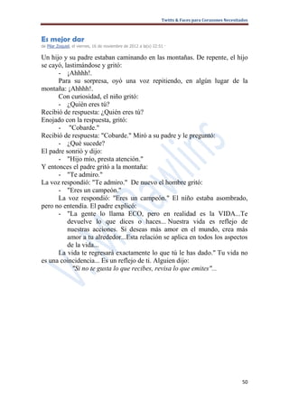 Twitts & Faces para Corazones Necesitados



Es mejor dar
de Pilar Zoquiel, el viernes, 16 de noviembre de 2012 a la(s) 22:51 ·

Un hijo y su padre estaban caminando en las montañas. De repente, el hijo
se cayó, lastimándose y gritó:
      - ¡Ahhhh!.
      Para su sorpresa, oyó una voz repitiendo, en algún lugar de la
montaña: ¡Ahhhh!.
      Con curiosidad, el niño gritó:
      - ¿Quién eres tú?
Recibió de respuesta: ¿Quién eres tú?
Enojado con la respuesta, gritó:
      - "Cobarde."
Recibió de respuesta: "Cobarde." Miró a su padre y le preguntó:
      - ¿Qué sucede?
El padre sonrió y dijo:
      - "Hijo mío, presta atención."
Y entonces el padre gritó a la montaña:
      - "Te admiro."
La voz respondió: "Te admiro." De nuevo el hombre gritó:
      - "Eres un campeón."
      La voz respondió: "Eres un campeón." El niño estaba asombrado,
pero no entendía. El padre explicó:
      - "La gente lo llama ECO, pero en realidad es la VIDA...Te
          devuelve lo que dices o haces... Nuestra vida es reflejo de
          nuestras acciones. Si deseas más amor en el mundo, crea más
          amor a tu alrededor...Esta relación se aplica en todos los aspectos
          de la vida...
      La vida te regresará exactamente lo que tú le has dado." Tu vida no
es una coincidencia... Es un reflejo de ti. Alguien dijo:
            "Si no te gusta lo que recibes, revisa lo que emites"...




                                                                                                        50
 