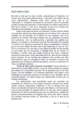 Twitts & Faces para Corazones Necesitados




Introducción
He leído y oído que las redes sociales, especialmente el Facebook y el
Twitter solo sirven para publicar basura, y dar paso a los infieles de sus
votos matrimoniales. Satanizan estas redes sociales por el uso
“imprudente” e “inmaduro” de muchos de sus usuarios. Pero en lo personal
siempre ha dicho que Facebook y Twitter pueden ser medios usados para el
bien de los demás. Y esto me lo demuestra el uso de las mismas por
respetables personalidades, empresas y órganos religiosos.
       Tengo el privilegio de poseer un Facebook y Twitter selectos debido
a las personas selectas que tengo agregadas en los mismos. No es una gran
cantidad. No me preocupo en el número de mis contactos, sino en la
calidad de los mismos. Me gusta compartir con mis contactos y el mundo
mis ocurrencias. Leer sus publicaciones y gozarme con aquellas que
aportan a mi intelecto y crecimiento personal. He convertido mi Facebook
y Twitter en mis órganos de expresión de ideas y conocimientos. Confieso
que no soy muy amante de poner todo lo que tienen que ver con mi vida.
No lo veo necesario. En estos días se me ocurrió el escribir un libro basado
en esas frases que he encontrado, y también otras de mi autoría, en
Facebook y Twitter. Para eso tomado varias de mis frases, imágenes,
artículos de motivación y las he mezclado con la de varios de mis contactos
(previo permiso de los mismos; por supuesto) para escribir este libro
motivacionista; que a mi entender es único (no recuerdo o conozco otro
igual) para que conozcas la sabiduría de quienes, como tú, se enfrentan a la
vida y se mantienen positivos.
       “Twitts & Faces para corazones necesitados” busca mostrarte el
lado positivo de estas redes sociales y como las mismas pueden ser medios
para promover el crecimiento personal. Me he propuesto que sea de fácil
lectura y lo más fidedigno a los mensajes publicados. Por respeto a mis
colaborares he procurado presentar sus mensajes lo mas fidedigno que la
ortografía permita. Al mismo tiempo que manteniendo el gusto que un
exigente lector desea.
       Las publicaciones aquí presentadas nacen de corazones tan
necesitados de fortaleza en este mundo estresante. Personas que hemos
sufrido: chascos, decepciones, problemas y visto el abismo; pero que
hemos sido dotados de poder de lo alto para salir delante y testificar que las
cosas no están perdidas. El siguiente libro no es solo mío, sino de quienes
gentilmente me dieron autorización para usar sus reflexiones y también de
quienes crean pensamientos en imágenes que sirven para subir el ánimo.
Las personas necesitan ánimo, fe, motivación y esa es la meta de la
presente obra.

                                                           Atte. V. M. Rawlins
                                                                                    6
 