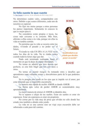 Twitts & Faces para Corazones Necesitados



Se feliz cueste lo que cueste
De Pilar Zoquiel, el viernes, 16 de noviembre de 2012 a la(s) 23:07 ·

No determines cuánto vales, comparándote con
otros. Debido a que somos diferentes, cada uno de                                     
nosotros es especial.
       No fijes tus metas porque a otras personas
les parece importante. Solamente tú conoces lo
que es mejor para ti.
       No consideres como propias o tuyas, las
cosas más cercanas a tu corazón. Más bien,
aférrate a ellas como a tu vida, porque sin ellas tu
vida no tendría sentido.
       No permitas que tu vida se escurra entre tus
dedos, viviendo el pasado y no poder ver el
futuro.
       Viviendo tu vida UN DÍA A LA VEZ vives
                                                       “La felicidad es un
todos los días de tu vida. No te rindas nunca
                                                       estado que decides
cuando todavía tienes algo que dar.
                                                        poner en acción”
       Nada está terminado realmente hasta el
momento en que tú dejas de seguir intentando.
       No temas en admitir que eres menos que                                         
perfecto, es este hilo frágil que nos une unos a
otros.
       No temas en asumir riesgos. Es tomando retos y desafíos que
aprendemos cuan valientes somos y descubrimos parte de lo que podemos
hacer.
       No te pongas una venda en los ojos que te impida ver el amor, por
estar diciendo que es imposible encontrarlo.
       La manera más rápida de recibir AMOR es dando AMOR.
       La forma más veloz de perder AMOR es sosteniéndolo muy
apretadamente.
       La mejor manera de retener el AMOR es dándole alas.
       No te separes o alejes de tus sueños. Estar sin sueños es estar sin
esperanza. Estar sin esperanza es estar sin propósito.
       No corras por la vida muy de prisa que olvides no sólo donde has
estado sino también a dónde estás yendo.
       La vida no es una carrera sino un viaje cuya excursión debe ser
saboreada a cada paso del camino.




                                                                                                        51
 