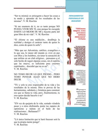 Twitts & Faces para Corazones Necesitados




“Ser tu mism@ es arriesgarte a hacer las cosas a                PENSAMIENTOS
tu modo y aprender de los resultados de las                     PERSONALES EN
mismas”. V. M. Rawlins                                            IMAGENES

“Si me enamoro de ti, no es tanto porque NO
PUEDA VIVIR SIN TI, sino porque he escogido
DARTE LO MEJOR DE MI y hacerte parte del
gran libro de mi vida”. V. M. Rawlins

“El chisme es una maldición... desdibuja la
realidad y denigra el carácter tanto de quien lo
dice, como de quien lo sufre”.

“Más que ser Adventista, católico, evangélico o
lo que sea, lo mejor del mundo es vivir en paz
con Dios y los hombres, sin tener la sensación de
que militas en un club religioso... pensamos q el
solo hecho de seguir algunas cosas, sin el espíritu
que las mueve, es suficiente para creernos
espirituales... descubrí que no es así”.
V. M. Rawlins

NO TEMO DECIR LO QUE PIENSO... PERO
TEMO PENSAR ALGO QUE NO DEBO
DECIR

"TU y solo tu eres responsable de tu vida y los
resultados de la misma. Dios te provee de las
herramientas, sabiduría y fortaleza para construir
eso que se llama tu vida; pero, finalmenteme, tu
eres quien decide hacerlo o no"
V. M. Rawlins

"EN vez de quejarte de la vida, sentado viéndola
pasar y a otros disfrutarla, ponte tus zapatos de
optimismo y métete en el baile de las
realizaciones... Bailaaaaa!!!"
V. M. Rawlins

"LA única limitación que te hará fracasar será la
que tu propia mente ponga".
V. M. Rawlins

                                                                                   53
 