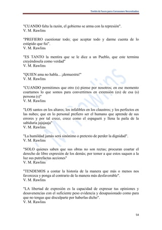 Twitts & Faces para Corazones Necesitados




"CUANDO falta la razón, el gobierno se arma con la represión".
V. M. Rawlins

"PREFIERO cuestionar todo; que aceptar todo y darme cuenta de lo
estúpido que fui".
V. M. Rawlins

"ES TANTO la mentira que se le dice a un Pueblo, que este termina
creyéndosela como verdad"
V. M. Rawlins

"QUIEN ama no habla... ¡demuestra!"
V. M. Rawlins

"CUANDO permitimos que otro (s) piense por nosotros; en ese momento
coartamos lo que somos para convertirnos en extensión (es) de esa (s)
persona (s)"
V. M. Rawlins

"LOS santos en los altares; los infalibles en los claustros; y los perfectos en
las nubes; que en lo personal prefiero ser el humano que aprende de sus
errores y por tal crece, crece como el espagueti y llena la paila de la
sabiduría jajajaaja"
V. M. Rawlins

"La humildad jamás será sinónimo o pretexto de perder la dignidad".
V. M. Rawlins

"SOLO quienes saben que sus obras no son rectas; procuran coartar el
derecho de libre expresión de los demás; por temor a que estos saquen a la
luz sus putrefactas acciones"
V. M. Rawlins

"TENDEMOS a contar la historia de la manera que más o menos nos
favorezca y ponga al contrario de la manera más desfavorable".
V. M. Rawlins

"LA libertad de expresión es la capacidad de expresar tus opiniones y
desavenencias con el suficiente peso evidencia y desapasionado como para
que no tengas que disculparte por haberlas dicho".
V. M. Rawlins


                                                                                    54
 