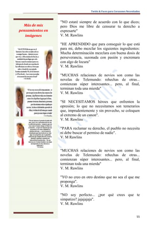 Twitts & Faces para Corazones Necesitados



                  "NO estaré siempre de acuerdo con lo que dices;
  Más de mis      pero Dios me libre de censurar tu derecho a
pensamientos en   expresarte"
   imágenes       V. M. Rawlins

                  "HE APRENDIDO que para conseguir lo que está
                  para mi, debo mezclar los siguientes ingredientes:
                  Mucha determinación mezclara con buena dosis de
                  perseverancia, sazonada con pasión y encremara
                  con algo de locura"
                  V. M. Rawlins

                  "MUCHAS relaciones de novios son como las
                  novelas de Telemundo: rehechas de otras...
                  comienzan súper interesantes... pero, al final,
                  terminan toda una mierda"
                  V. M. Rawlins

                  "SI NECESITAMOS héroes que enfrenten la
                  opresión; lo que no necesitamos son temerarios
                  que, imprudentemente y sin provecho, se coloquen
                  al extremo de un canon".
                  V. M. Rawlins

                  "PARA reclamar su derecho, el pueblo no necesita
                  ni debe buscar el permiso de nadie".
                  V. M Rawlins


                  "MUCHAS relaciones de novios son como las
                  novelas de Telemundo: rehechas de otras...
                  comienzan súper interesantes... pero, al final,
                  terminan toda una mierda"
                  V. M. Rawlins

                  "YO no creo en otro destino que no sea el que me
                  proponga".
                  V. M. Rawlins

                  "NO soy perfecto... ¿por qué crees que te
                  simpatizo? jajajajaja".
                  V. M. Rawlins


                                                                           55
 