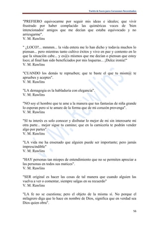 Twitts & Faces para Corazones Necesitados



"PREFIERO equivocarme por seguir mis ideas e ideales; que vivir
frustrado por haber complacido las quiméricas voces de 'bien
intencionados' amigos que me decían que estaba equivocado y no
arriesgarme".
V. M. Rawlins

" ¿LOCO?... mmmm... la vida entera me lo han dicho y todavía muchos lo
piensan... pero mientras tanto cultivo éxitos y vivo en paz y contento en lo
que la situación cabe... y es@s mismos que me decían o piensan que estoy
loco; al final han sido beneficiados por mis loqueras... ¡Dulce ironía!"
V. M. Rawlins

"CUANDO los demás te reprueben; que te baste el que tu mism@ te
apruebes y aceptes".
V. M. Rawlins

"LA demagogia es la habladuría con elegancia".
V. M. Rawlins

"NO soy el hombre que te ame a la manera que tus fantasías de niña grande
lo esperan pero si te amare de la forma que de mi corazón provenga".
V. M. Rawlins

"SI tu interés es solo conocer y disfrutar lo mejor de mi sin interesarte mi
otra parte... mejor sigue tu camino; que en la carnicería te podrán vender
algo por partes".
V. M. Rawlins

"LA vida me ha ensenado que alguien puede ser importante; pero jamás
imprescindible"
V. M. Rawlins

"HAY personas tan miopes de entendimiento que no se permiten apreciar a
las personas en todos sus matices".
V. M. Rawlins

"SER original es hacer las cosas de tal manera que cuando alguien las
vuelva a ver o comentar, siempre salgas en su recuerdo"
V. M. Rawlins

"LA fe no se cuestiona; pero el objeto de la misma sí. No porque el
milagrero diga que lo hace en nombre de Dios, significa que en verdad sea
Dios quien obra".

                                                                                  56
 