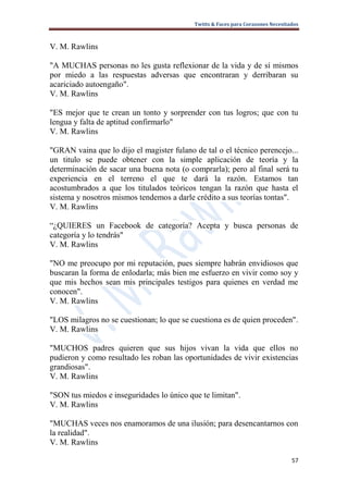 Twitts & Faces para Corazones Necesitados



V. M. Rawlins

"A MUCHAS personas no les gusta reflexionar de la vida y de sí mismos
por miedo a las respuestas adversas que encontraran y derribaran su
acariciado autoengaño".
V. M. Rawlins

"ES mejor que te crean un tonto y sorprender con tus logros; que con tu
lengua y falta de aptitud confirmarlo"
V. M. Rawlins

"GRAN vaina que lo dijo el magister fulano de tal o el técnico perencejo...
un titulo se puede obtener con la simple aplicación de teoría y la
determinación de sacar una buena nota (o comprarla); pero al final será tu
experiencia en el terreno el que te dará la razón. Estamos tan
acostumbrados a que los titulados teóricos tengan la razón que hasta el
sistema y nosotros mismos tendemos a darle crédito a sus teorías tontas".
V. M. Rawlins

“¿QUIERES un Facebook de categoría? Acepta y busca personas de
categoría y lo tendrás"
V. M. Rawlins

"NO me preocupo por mi reputación, pues siempre habrán envidiosos que
buscaran la forma de enlodarla; más bien me esfuerzo en vivir como soy y
que mis hechos sean mis principales testigos para quienes en verdad me
conocen".
V. M. Rawlins

"LOS milagros no se cuestionan; lo que se cuestiona es de quien proceden".
V. M. Rawlins

"MUCHOS padres quieren que sus hijos vivan la vida que ellos no
pudieron y como resultado les roban las oportunidades de vivir existencias
grandiosas".
V. M. Rawlins

"SON tus miedos e inseguridades lo único que te limitan".
V. M. Rawlins

"MUCHAS veces nos enamoramos de una ilusión; para desencantarnos con
la realidad".
V. M. Rawlins

                                                                                 57
 