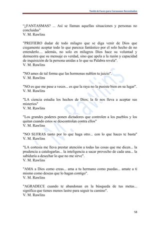 Twitts & Faces para Corazones Necesitados




“¿FANTASMAS? ... Así se llaman aquellas situaciones y personas no
concluidas"
V. M. Rawlins

"PREFIERO dudar de todo milagro que se diga venir de Dios que
ciegamente aceptar todo lo que parezca fantástico por el solo hecho de no
entenderlo.... además, no solo en milagros Dios hace su voluntad y
demuestra que su mensaje es verdad, sino que apela a la razón y capacidad
de inquisición de la persona unidas a lo que su Palabra revela".
V. M. Rawlins

"NO ames de tal forma que las hormonas nublen tu juicio".
V. M. Rawlins

"NO es que me pase a veces... es que la raya no la pusiste bien en su lugar".
V. M. Rawlins

"LA ciencia estudia los hechos de Dios; la fe nos lleva a aceptar sus
misterios"
V. M. Rawlins

"Los grandes poderes ponen dictadores que controlen a los pueblos y los
quitan cuando estos se descontrolan contra ellos"
V. M. Rawlins

"NO SUFRAS tanto por lo que haga otro... con lo que haces te basta"
V. M. Rawlins

"LA cortesía me lleva prestar atención a todas las cosas que me dicen... la
prudencia a catalogarlas... la inteligencia a sacar provecho de cada una... la
sabiduría a desechar lo que no me sirve".
V. M. Rawlins

"AMA a Dios como creas... ama a tu hermano como puedas... amate a ti
mismo como deseas que lo hagan contigo".
V. M. Rawlins

"AGRADECE cuando te abandonan en la búsqueda de tus metas...
significa que tienes menos lastre para seguir tu camino".
V. M. Rawlins



                                                                                   58
 