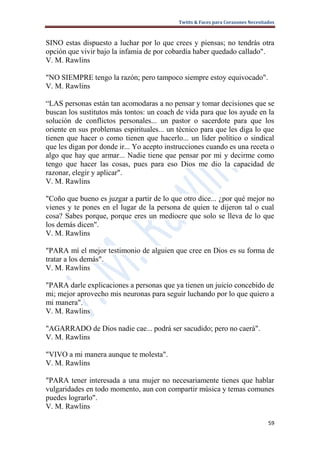 Twitts & Faces para Corazones Necesitados



SINO estas dispuesto a luchar por lo que crees y piensas; no tendrás otra
opción que vivir bajo la infamia de por cobardía haber quedado callado".
V. M. Rawlins

"NO SIEMPRE tengo la razón; pero tampoco siempre estoy equivocado".
V. M. Rawlins

“LAS personas están tan acomodaras a no pensar y tomar decisiones que se
buscan los sustitutos más tontos: un coach de vida para que los ayude en la
solución de conflictos personales... un pastor o sacerdote para que los
oriente en sus problemas espirituales... un técnico para que les diga lo que
tienen que hacer o como tienen que hacerlo... un líder político o sindical
que les digan por donde ir... Yo acepto instrucciones cuando es una receta o
algo que hay que armar... Nadie tiene que pensar por mi y decirme como
tengo que hacer las cosas, pues para eso Dios me dio la capacidad de
razonar, elegir y aplicar".
V. M. Rawlins

"Coño que bueno es juzgar a partir de lo que otro dice... ¿por qué mejor no
vienes y te pones en el lugar de la persona de quien te dijeron tal o cual
cosa? Sabes porque, porque eres un mediocre que solo se lleva de lo que
los demás dicen".
V. M. Rawlins

"PARA mí el mejor testimonio de alguien que cree en Dios es su forma de
tratar a los demás".
V. M. Rawlins

"PARA darle explicaciones a personas que ya tienen un juicio concebido de
mi; mejor aprovecho mis neuronas para seguir luchando por lo que quiero a
mi manera".
V. M. Rawlins

"AGARRADO de Dios nadie cae... podrá ser sacudido; pero no caerá".
V. M. Rawlins

"VIVO a mi manera aunque te molesta".
V. M. Rawlins

"PARA tener interesada a una mujer no necesariamente tienes que hablar
vulgaridades en todo momento, aun con compartir música y temas comunes
puedes lograrlo".
V. M. Rawlins

                                                                                  59
 