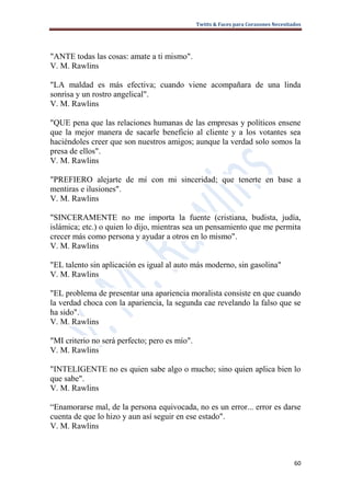 Twitts & Faces para Corazones Necesitados




"ANTE todas las cosas: amate a ti mismo".
V. M. Rawlins

"LA maldad es más efectiva; cuando viene acompañara de una linda
sonrisa y un rostro angelical".
V. M. Rawlins

"QUE pena que las relaciones humanas de las empresas y políticos ensene
que la mejor manera de sacarle beneficio al cliente y a los votantes sea
haciéndoles creer que son nuestros amigos; aunque la verdad solo somos la
presa de ellos".
V. M. Rawlins

"PREFIERO alejarte de mí con mi sinceridad; que tenerte en base a
mentiras e ilusiones".
V. M. Rawlins

"SINCERAMENTE no me importa la fuente (cristiana, budista, judía,
islámica; etc.) o quien lo dijo, mientras sea un pensamiento que me permita
crecer más como persona y ayudar a otros en lo mismo".
V. M. Rawlins

"EL talento sin aplicación es igual al auto más moderno, sin gasolina"
V. M. Rawlins

"EL problema de presentar una apariencia moralista consiste en que cuando
la verdad choca con la apariencia, la segunda cae revelando la falso que se
ha sido".
V. M. Rawlins

"MI criterio no será perfecto; pero es mío".
V. M. Rawlins

"INTELIGENTE no es quien sabe algo o mucho; sino quien aplica bien lo
que sabe".
V. M. Rawlins

“Enamorarse mal, de la persona equivocada, no es un error... error es darse
cuenta de que lo hizo y aun así seguir en ese estado".
V. M. Rawlins



                                                                                     60
 
