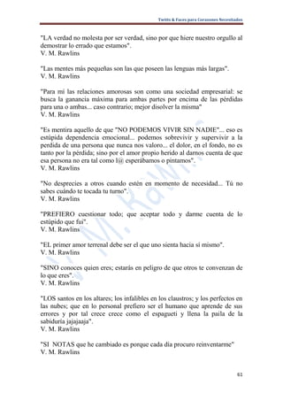Twitts & Faces para Corazones Necesitados



"LA verdad no molesta por ser verdad, sino por que hiere nuestro orgullo al
demostrar lo errado que estamos".
V. M. Rawlins

"Las mentes más pequeñas son las que poseen las lenguas más largas".
V. M. Rawlins

"Para mí las relaciones amorosas son como una sociedad empresarial: se
busca la ganancia máxima para ambas partes por encima de las pérdidas
para una o ambas... caso contrario; mejor disolver la misma"
V. M. Rawlins

"Es mentira aquello de que "NO PODEMOS VIVIR SIN NADIE"... eso es
estúpida dependencia emocional... podemos sobrevivir y supervivir a la
perdida de una persona que nunca nos valoro... el dolor, en el fondo, no es
tanto por la pérdida; sino por el amor propio herido al darnos cuenta de que
esa persona no era tal como l@ esperábamos o pintamos".
V. M. Rawlins

"No desprecies a otros cuando estén en momento de necesidad... Tú no
sabes cuándo te tocada tu turno".
V. M. Rawlins

"PREFIERO cuestionar todo; que aceptar todo y darme cuenta de lo
estúpido que fui".
V. M. Rawlins

"EL primer amor terrenal debe ser el que uno sienta hacia sí mismo".
V. M. Rawlins

"SINO conoces quien eres; estarás en peligro de que otros te convenzan de
lo que eres".
V. M. Rawlins

"LOS santos en los altares; los infalibles en los claustros; y los perfectos en
las nubes; que en lo personal prefiero ser el humano que aprende de sus
errores y por tal crece crece como el espagueti y llena la paila de la
sabiduría jajajaaja".
V. M. Rawlins

"SI NOTAS que he cambiado es porque cada día procuro reinventarme"
V. M. Rawlins


                                                                                   61
 