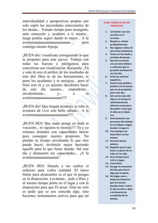 Twitts & Faces para Corazones Necesitados



individualidad y perspectivas propias por                  PARA TENER UN DIA DE
solo suplir las necesidades emocionales de                      PROVECHO
los demás... Tomate tiempo para recargarte,                 1.    Levántate con una
auto conocerte y ayudarte a ti mismo...                           oración en el
luego podrás seguir dando lo mejor... A la                        corazón.
                                                            2.    Respira y exhala
aventuraaaaaaaaaaaaaaaaaaaaaa....     pero                        profundamente.
conmigo mismo Jejeeje.                                      3.    Haz alguna rutina de
                                                                  ejercicios matutinos.
                                                            4.    Toma un rico baño y
¡BUEN día! visualízate consiguiendo lo que                        un buen desayuno.
te propones para este jueves. Trabaja con                   5.    Ejercita tu mente
todas tus fuerzas e inteligencia para                             con un texto bíblico
                                                                  o reflexión que te
concretizar esa visualización. Recuerda: ¡Tú
                                                                  permita mantenerte
y solo tú eres el artífice de los resultados de                   en este día.
este día! Dios te da las herramientas, te                   6.    Evita las noticias
                                                                  negativas.
pone los ayudantes y te energiza... pero al
                                                            7.    Inserta una palabra
final eres tú y yo quienes decidimos hacer                        positiva en tu mente,
de este día nuestro... empodérate...                              que se un propósito
                                                                  para este día.
envalentónate...          y...       a       la
                                                            8.    Sal con los ojos del
aventuraaaaaaaaaaaaaaaaa!!!!                                      alma y el cuerpo lo
                                                                  suficientemente
¡BUEN día! Que ningún pendej@ te robe la                          abiertos como para
                                                                  descubrir cosas que
aventura de vivir este bello sábado... A la                       el afán no te dejan
aventuraaaaaaaaaaaaaaaaaaaaa!!!!                                  ver.
                                                            9.    Evita juntarte con
                                                                  personas derrotistas
¡BUEN DÍA! Que nadie ponga en duda tu                             en el trabajo o lugar
vocación... ni siquiera tu mism@!!! Tú y yo                       donde te toque ir.
estamos armados con capacidades únicas                      10.   Ten siempre un
                                                                  buen libro en tus
para conseguir nuestro propósito. No                              manos.
pierdas tu tiempo envidiando lo que otro                    11.   Escucha buena
puede hacer; inviértelo mejor haciendo                            música.
                                                            12.   Repítete que lo que
aquello para lo que fuiste dotado. Sal este                       haces es parte de tu
día y demuestra tus capacidades... ¡A la                          vida; no tu vida.
aventuraaaaaaaaaaaaaaa!                                     13.   Saca tiempo para
                                                                  reírte y jugar.
                                                            14.   Come bien.
¡BUEN DÍA! Súmale a tus sueños el                           15.   Escoge un momento
esfuerzo para verlos realidad. El único                           del día para hacer
                                                                  algo que te gusta.
límite para alcanzarlos es el que tú pongas                 16.   No hagas caso a
en la disposición. Levántate... pide a Dios y                     todas las tonterías
al mismo tiempo ponte en el lugar y con la                        que los necios
                                                                  puedan decir contra
disposición para que El actué. Orar no solo                       ti. Haz tu obra y deja
es pedir que se nos conceda algo, sino                            a la historia los
hacernos instrumentos activos para que tal                        resultados de la
                                                                  misma.



                                                                                       63
 