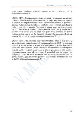 Twitts & Faces para Corazones Necesitados



cosa ocurra. Levántate positivo... ármate de fe y valor y... ¡A la
aventuraaaaaaaaaaaa!!!!

¡BUEN DÍA!!! Diantres como existen personas y situaciones que atentan
contra tu felicidad y el alcanzar tus metas... la mejor sugerencia es: aprende
a restarles esa importancia que lleva a descuidar el alcanzar tu propósito.
Cuando Nehemías fue llamado por Sambalat y sus cómplices para hacerle
daño, el gran líder respondió: "No puedo ir porque tengo una gran obra que
hacer"... esto le salvo la vida. Cuando personas maliciosas y mediocres te
quieran joder, diles: "No les hago caso pues de lo contrario no podría
realizar la obra para la que fui llamad@ este día". Activate, empoderate de
tu situación y.... ¡A la aventuraaaaaaaaaaaaaaaaaaaaa!!!!!

¡BUEN día!!! ... Hoy inicia un nuevo mes: Octubre... estamos en el otoño y
ya casi entrando en conteo regresivo para concluir este 2012 (¡waooo que
rápido!!!) Bueno, vamos a lo que nos corresponde hoy; que igualmente
inicia una nueva semana... Pese a la resaca levantémonos y dispongamos
nuestra mente y espíritu para sacar el mayor provecho a este Lunes...
nuestra carrera no es de relevos ni tanto de velocidad, sino por etapas y de
resistencia... cada estación (resultado) que alcances diariamente sera un
éxito personal... ¡Levantémonos positivos y dispuesto a ponerle buena cara
al día!!!! A la aventuraaaaaaaaaaa!!!!!




                                                                                   64
 