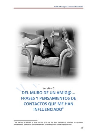 Twitts & Faces para Corazones Necesitados




                                       Sección 3
         DEL MURO DE UN AMIG@...
         FRASES Y PENSAMIENTOS DE
          CONTACTOS QUE ME HAN
                           3
              INFLUENCIADO

3
  He tratado de escribir lo más cercano a lo que las leyes ortográficas permiten los siguientes
pensamientos, para darlos lo más cercano a la forma en que sus autores los registraron.

                                                                                             65
 