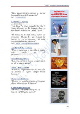 Twitts & Faces para Corazones Necesitados



                                                          PENSAMIENTOS EN
"Si no quieres correr riesgos en la vida, ya              IMÁGENES QUE HE
                                                      ENCONTRADO POR LA WEB
has decidido que no deseas crecer".                   Y HAN LLENADO MI ESPIRITU
By: Evelin Betemit

Katherine Y. Peguero
24 de octubre
Todo Pasa Por Algo, Aprende De Ella Y
Sigue Adelante, No Te Amargues Por Lo
Que Pasó Y Sé Feliz Por Lo Que Pasará....

"El mundo no te creo fuerte, fueron los
momentos difíciles los que forjaron tu
fuerza, por eso es necesario vivir cada
momento incluso los más duros".
By: Cairym Penélope Pimentel Diaz

Ana Silvia Feliz Martinez
“Dios es mayor que tu necesidad y mucho
más          grande           que     el
problema.!!!!!!!!!!!!!!!!!!!”

Paula Soriano Martinez
“Por envejecer no se deja de reír; pero dejar
de reír te hace envejecer.”

Jhoke Cabrera Cueto
“Cierta vez un primo me dijo: El amor que
se alimenta de regalos siempre tendrá
hambre...”

Dalma Dorado Llamas
“El amor por todas las criaturas vivientes es
el más noble atributo del hombre”

Candy Esthefani Pujols
“Mientras Yo Sepa Quien Soy No Me
Importa Lo Q Diga La Gente..!”




                                                                                  66
 