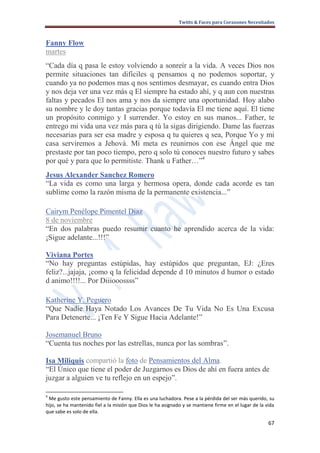 Twitts & Faces para Corazones Necesitados



Fanny Flow
martes
“Cada día q pasa le estoy volviendo a sonreír a la vida. A veces Dios nos
permite situaciones tan difíciles q pensamos q no podemos soportar, y
cuando ya no podemos mas q nos sentimos desmayar, es cuando entra Dios
y nos deja ver una vez más q El siempre ha estado ahí, y q aun con nuestras
faltas y pecados El nos ama y nos da siempre una oportunidad. Hoy alabo
su nombre y le doy tantas gracias porque todavía El me tiene aquí. El tiene
un propósito conmigo y I surrender. Yo estoy en sus manos... Father, te
entrego mi vida una vez más para q tú la sigas dirigiendo. Dame las fuerzas
necesarias para ser esa madre y esposa q tu quieres q sea, Porque Yo y mi
casa serviremos a Jehová. Mi meta es reunirnos con ese Ángel que me
prestaste por tan poco tiempo, pero q solo tú conoces nuestro futuro y sabes
por qué y para que lo permitiste. Thank u Father…”4
Jesus Alexander Sanchez Romero
“La vida es como una larga y hermosa opera, donde cada acorde es tan
sublime como la razón misma de la permanente existencia...”

Cairym Penélope Pimentel Diaz
8 de noviembre
“En dos palabras puedo resumir cuanto he aprendido acerca de la vida:
¡Sigue adelante...!!!”

Viviana Portes
“No hay preguntas estúpidas, hay estúpidos que preguntan, EJ: ¿Eres
feliz?...jajaja, ¡como q la felicidad depende d 10 minutos d humor o estado
d animo!!!!... Por Diiiooossss”

Katherine Y. Peguero
“Que Nadie Haya Notado Los Avances De Tu Vida No Es Una Excusa
Para Detenerte... ¡Ten Fe Y Sigue Hacia Adelante!”

Josemanuel Bruno
“Cuenta tus noches por las estrellas, nunca por las sombras”.

Isa Miliquis compartió la foto de Pensamientos del Alma.
“El Único que tiene el poder de Juzgarnos es Dios de ahí en fuera antes de
juzgar a alguien ve tu reflejo en un espejo”.

4
 Me gusto este pensamiento de Fanny. Ella es una luchadora. Pese a la pérdida del ser más querido, su
hijo, se ha mantenido fiel a la misión que Dios le ha asignado y se mantiene firme en el lugar de la vida
que sabe es solo de ella.

                                                                                                      67
 
