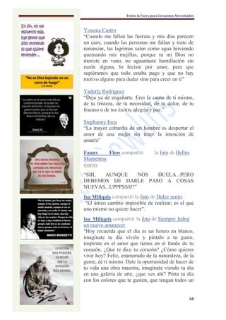 Twitts & Faces para Corazones Necesitados



Yesenia Castro
“Cuando me fallan las fuerzas y mis días parecen
un caos, cuando las personas me fallan y trato de
renunciar, las lagrimas salen como agua hirviendo
quemando mis mejillas, porque tu mi Dios no
moriste en vano, no aguantaste humillación sin
razón alguna, lo hiciste por amor, para que
supiéramos que todo estaba pago y que no hay
motivo alguno para dudar sino para creer en ti”

Yaderly Rodriguez
“Deja ya de engañarte. Eres la causa de ti mismo,
de tu tristeza, de tu necesidad, de tu dolor, de tu
fracaso o de tus éxitos, alegría y paz.”

Stephanny Inoa
“La mayor cobardía de un hombre es despertar el
amor de una mujer sin tener la intención de
amarla”

Fanny     Flow compartió            la foto de Bellos
Momentos.
martes
“SIII, AUNQUE       NOS DUELA...PERO
DEBEMOS DE DARLE PASO A COSAS
NUEVAS...UPPPSSS!!”
Isa Miliquis compartió la foto de Dulce sentir.
 “El único cambio imposible de realizar, es el que
uno mismo no quiere hacer”.
Isa Miliquis compartió la foto de Siempre habrá
un nuevo amanecer.
"Hoy recuerda que el día es un lienzo en blanco,
imagínate tu día vívelo y píntalo a tu gusto,
inspírate en el amor que tienes en el fondo de tu
corazón. ¿Que te dice tu corazón? ¿Cómo quieres
vivir hoy? Feliz, enamorado de la naturaleza, de la
gente, de ti mismo. Date la oportunidad de hacer de
tu vida una obra maestra, imagínate viendo tu día
en una galería de arte, ¿que ves ahí? Pinta tu día
con los colores que te gusten, que tengan todos un


                                                         68
 