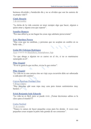 Twitts & Faces para Corazones Necesitados



hermoso divertido y bendecido día y no se olviden que son los autores de
su propia vida!!!
Cindy Rosario
1 de noviembre
“La dicha de la vida consiste en tener siempre algo que hacer, alguien a
quien amar y alguna cosa que esperar”.
Sennifer Romero
“Por mas difícil q se me hagan las cosas sigo adelante perseverante”

Lety Martinez Perera
“Hay cosa que no cambian, y personas que no aceptan un cambio en su
bella vida....”

Licda Dfr Feliciano Rodriguez
Ayer a través de BlackBerry Smartphones App
“Lo que ahoga a alguien no es caerse en el río, si no es mantenerse
sumergido en él”.
Pilar Zoquiel
“Si no te gusta lo que recibes, revisa lo que emites”.

Pilar Zoquiel
“La vida no es una carrera sino un viaje cuya excursión debe ser saboreada
a cada paso del camino”.

Cairym Penélope Pimentel Diaz
9 de noviembre
“Hay personas que usan ropa muy cara pero tienen sentimientos muy
baratos :/”

Erick Benjamin Sede Eduardo
“La vida no es fácil, pero se puede vivir. ¡Tomar decisiones sabias es la
clave para el triunfo!!!!

Carlos Norford
23 de octubre
“Nunca te canses de hacer pequeñas cosas para los demás. A veces esas
pequeñas cosas ocupan la parte más grande de sus corazones”.



                                                                                   69
 