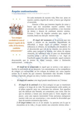 Twitts & Faces para Corazones Necesitados



    Ángeles motivacionales
    de Victor Manuel Betemi, el martes, 19 de abril de 2011 a la(s) 8:59 ·


                                 En cada momento de nuestra vida, Dios nos pone en
        ●        ●     ●
                                 nuestro camino, ángeles de carne y hueso que aligeran
                                 el recorrido.
                                        Gracias a Dios que tenemos ángeles de carne y
                                 hueso que nos recuerdan nuestro camino. Esas
                                 personas nos alientan con sus palabras, y nos inyectan
                                 de ánimo y deseos de continuar nuestro camino.
                                 Existen 3 tipos de ángeles carnales que, según la
                                 ocasión, baten sus alas por nuestra vida:
   “Los amigos
verdaderos son el    -       El ángel del momento: es la persona que nos
mayor regalo de la   ayuda y alienta en un momento determinado de
                     dificultad, y luego sigue su camino. Aunque su
vida. Si los tienes,
                     influencia es efímera, los resultados son duraderos. Es
     cuídalos        el desconocido que nos da un consejo, nos presta los
  celosamente”       cables para jumpear la batería, nos alerta de alguna
                     situación. Su influencia solo es para esa determinada
     ● ● ●
                     ocasión; pasan y no los volvemos a ver. Aquí en
                     Facebook seguro los abras encontrado: aquel contacto
    desconocido que te postea en algún consejo, video o ilustración
    motivacional… como esta.

    -       El ángel de la temporada: es aquel que se acerca y nos apoya y
    facilita la realización de un proyecto. Los encontramos en los compañeros
    de colegio y/o universidad; en los colegas de trabajo; etc. estos ángeles
    actúan en el medio en que estamos; haciéndolo más llevable. Cuando
    termina el periodo, pliegan sus alas y vuelan a nuevos destinos.

    -                El ángel del camino: este ángel puede manifestarse en 2 formas:

            1.      El ángel de la amistad: el (o l@s) amig@ (s) que se mantienen
                    contigo a lo largo de tu vida. No necesariamente estén unidos en
                    el plano espacial, pero sus corazones los enlazan. Son aquellos
                    que t4e dedican una llamada, un comentario, una visita. Son los
                    que te alientan y tienen una oración para ti. Estos ángeles son
                    pocos. ¡casi una especia inexistente! Estas personas enriquecen
                    nuestra vida con sus ocurrencias y nos ensena la diversidad que
                    hace de nuestra existencia algo único.
                 2. El ángel íntimo: este es el ser amado. La persona con la que te
                 encuentras en tu vida, y la que sientes una conexión mística alma –

                                                                                                         8
 