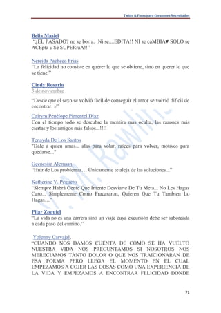 Twitts & Faces para Corazones Necesitados




Bella Masiel
“¿EL PASADO? no se borra. ¡Ni se....EDITA!! NI se caMBIA♥ SOLO se
ACEpta y Se SUPERraA!!”

Nereida Pacheco Frias
“La felicidad no consiste en querer lo que se obtiene, sino en querer lo que
se tiene.”

Cindy Rosario
3 de noviembre
“Desde que el sexo se volvió fácil de conseguir el amor se volvió difícil de
encontrar. :/”
Cairym Penélope Pimentel Diaz
Con el tiempo todo se descubre la mentira mas oculta, las razones más
ciertas y los amigos más falsos...!!!!

Tenayda De Los Santos
"Dale a quien amas... alas para volar, raíces para volver, motivos para
quedarse..."

Geenesiiz Alemaan
“Huir de Los problemas… Únicamente te aleja de las soluciones...”

Katherine Y. Peguero
“Siempre Habrá Gente Que Intente Desviarte De Tu Meta... No Les Hagas
Caso... Simplemente Como Fracasaron, Quieren Que Tu También Lo
Hagas…”

Pilar Zoquiel
“La vida no es una carrera sino un viaje cuya excursión debe ser saboreada
a cada paso del camino.”

 Yolenny Carvajal,
“CUANDO NOS DAMOS CUENTA DE COMO SE HA VUELTO
NUESTRA VIDA NOS PREGUNTAMOS SI NOSOTROS NOS
MERECIAMOS TANTO DOLOR O QUE NOS TRAICIONARAN DE
ESA FORMA PERO LLEGA EL MOMENTO EN EL CUAL
EMPEZAMOS A COJER LAS COSAS COMO UNA EXPERIENCIA DE
LA VIDA Y EMPEZAMOS A ENCONTRAR FELICIDAD DONDE


                                                                                  71
 
