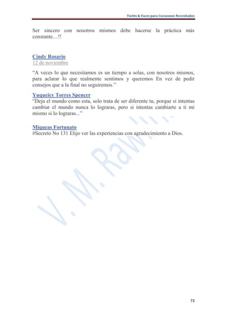 Twitts & Faces para Corazones Necesitados



Ser sincero con nosotros mismos debe hacerse la práctica más
constante....!!


Cindy Rosario
12 de noviembre
“A veces lo que necesitamos es un tiempo a solas, con nosotros mismos,
para aclarar lo que realmente sentimos y queremos En vez de pedir
consejos que a la final no seguiremos.”
Yuqueicy Torres Spencer
“Deja el mundo como esta, solo trata de ser diferente tu, porque si intentas
cambiar el mundo nunca lo lograras, pero si intentas cambiarte a ti mi
mismo si lo lograras...”

Miqueas Fortunato
#Secreto No 131 Elijo ver las experiencias con agradecimiento a Dios.




                                                                                  73
 