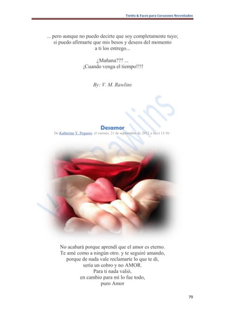 Twitts & Faces para Corazones Necesitados




... pero aunque no puedo decirte que soy completamente tuyo;
     si puedo afirmarte que mis besos y deseos del momento
                         a ti los entrego...

                           ¿Mañana??? ...
                      ¡Cuando venga el tiempo!!!!


                            By: V. M. Rawlins




                                 Desamor
   De Katherine Y. Peguero, el viernes, 21 de septiembre de 2012 a la(s) 13:56 ·




      No acabará porque aprendí que el amor es eterno.
      Te amé como a ningún otro. y te seguiré amando,
        porque de nada vale reclamarte lo que te di,
                sería un cobro y no AMOR.
                     Para ti nada valió,
              en cambio para mí lo fue todo,
                         puro Amor

                                                                                        79
 