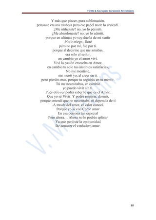 Twitts & Faces para Corazones Necesitados



          Y más que placer, pura sublimación.
pensaste en una muñeca pero ese papel no te lo concedí.
            ¿Me utilizaste? no, yo lo permití.
          ¿Me abandonaste? no, yo lo admití.
      porque en ultimas yo soy dueña de mi sentir
                   .No lo niego , lloré
               pero no por mí, fue por ti.
           porque al decirme que me amabas,
                    era solo el sentir,
               en cambio yo el amor viví.
            Viví la pasión envuelta en Amor,
       en cambio tu solo tus instintos satisfacías,
                     No me mentiste,
               me mentí yo, al creer en ti.
   pero pierdes mas, porque tu seguirás en tu mentir.
             Tú me necesitabas, en cambio
                  yo puedo vivir sin ti.
      Pues otro ser podrá saber lo que es el Amor,
       Que yo sé Vivir. Y podre respirar, dormir,
  porque entendí que no necesitaba, ni dependía de ti
          .A través del amor, el valor conocí.
             Porque yo si viví Como amar
              En esa persona tan especial
        Pero ahora… Ahora no lo podrás aplicar
             Ya que perdiste la oportunidad
             De conocer el verdadero amar.




                                                                       80
 