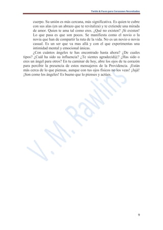 Twitts & Faces para Corazones Necesitados



      cuerpo. Su unión es más cercana, más significativa. Es quien te cubre
      con sus alas (en un abrazo que te revitaliza) y te extiende una mirada
      de amor. Quien te ama tal como eres. ¿Qué no existen? ¡Si existen!
      Lo que pasa es que son pocos. Se manifiesta como el novio o la
      novia que han de compartir la ruta de la vida. No es un novio o novia
      casual. Es un ser que va mas allá y con el que experimentas una
      intimidad mental y emocional únicas.
      ¿Con cuántos ángeles te has encontrado hasta ahora? ¿De cuales
tipos? ¿Cuál ha sido su influencia? ¿Te sientes agradecid@? ¿Has sido o
eres un ángel para otros? En tu caminar de hoy, abre los ojos de tu corazón
para percibir la presencia de estos mensajeros de la Providencia. ¡Están
más cerca de lo que piensas, aunque con tus ojos físicos no los veas! ¡Jajá!
¡Son como los ángeles! Es bueno que lo pienses y actúes.




                                                                                   9
 