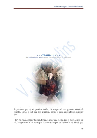 Twitts & Faces para Corazones Necesitados




                            ♥ ♥ ♥ TE AMO ♥ ♥ ♥ ♥ ♥
             De Enamorada del Amor, el lunes, 30 de Julio de 2012 a la(s) 23:58




              ·
Hay cosas que no se pueden medir, sin magnitud, tan grandes como el
mundo, como el sol que nos alumbra, como el agua que refresca nuestro
ser.

Hoy no puedo medir la grandeza del amor que siento por ti muy dentro de
mí. Pregúntales a las aves que vuelan libres por el mundo, a los niños que

                                                                                            81
 