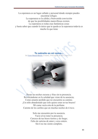 Twitts & Faces para Corazones Necesitados



   La esperanza es un lugar callado y personal donde siempre puedes
                            encontrar refugio.
            La esperanza es la cálida y bienvenida convicción
              de que las posibilidades maravillosas existen.
               La esperanza es todas esas fantásticas cosas
y basta saber que cuando lo único que te queda es la esperanza todavía es
                           mucho lo que tiene




                       Te extraño en mi cama…
          De Victor Manuel Betemi, el martes, 30 de agosto de 2011 a la(s) 1:27 ·




           Pasan las noches oscuras y frías sin tu presencia.
        Revolcándome en la soledad que viene de tu ausencia;
         Como amante perdido que no encuentra su camino.
       ¡Un niño abandonado que solo quiere estar en tus brazos!
                  Mi cama vacía esta de tu perfume.
        Carente de los cariños que en muchas noches de ti tuve.

                   Solo me encuentro por tu ausencia.
                      Vacio al no tener tu presencia.
                 Carezco de tus besos tiernos y de fuego;
                 Falto de caricias de amor y sexo entero.
                      Sin ti no me siento completo.

                                                                                            83
 
