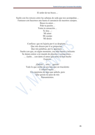 Twitts & Faces para Corazones Necesitados



                      El ardor de tus besos…

Sueño con los retozos entre las sabanas de seda que nos acompañan…
 Fantaseo con hacernos uno hasta el cansancio de nuestros cuerpos.
                          Busco tu amor…
                          Pido tu pasión…
                        Tomo tu sensación…
                              Te doy…:
                               Mi amor
                              Mi cuerpo
                               Mi deseo

           Confieso: que mi lujuria por ti se despierta…
                Que mis deseos por ti se proyectan…
                Que mis palabras, por ti, aparecen…
    Sueño con que, en algún momento, esa niña tierna e inocente
      Se dejara entrar a mi mundo de placeres y sensaciones…
       … sueño… con darte el amor que otros no han hecho
                              Expreso.

                    ¡Quizás!... solo… ¡quizás!
          Todo lo que siento no sea más que un truculento
                         E infantil sueño…
              Un espejismo de algo que anhelo, pero
                    Que quizás no pase de mis
                           Pensamientos.




                                                                             85
 