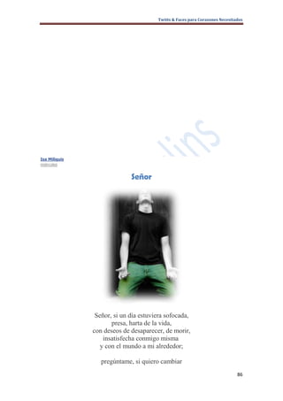 Twitts & Faces para Corazones Necesitados




Isa Miliquis
miércoles


                             Señor




                Señor, si un día estuviera sofocada,
                      presa, harta de la vida,
               con deseos de desaparecer, de morir,
                   insatisfecha conmigo misma
                  y con el mundo a mi alrededor;

                  pregúntame, si quiero cambiar
                                                                             86
 