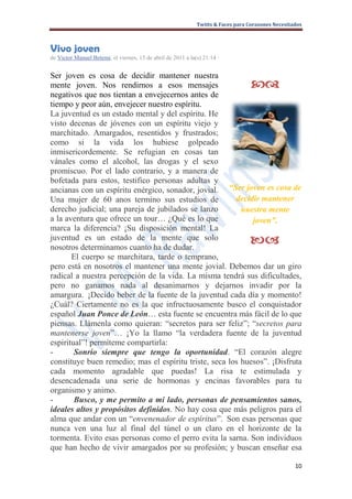 Twitts & Faces para Corazones Necesitados



Vivo joven
de Victor Manuel Betemi, el viernes, 15 de abril de 2011 a la(s) 21:14 ·


Ser joven es cosa de decidir mantener nuestra
mente joven. Nos rendirnos a esos mensajes                                         
negativos que nos tientan a envejecernos antes de
tiempo y peor aún, envejecer nuestro espíritu.
La juventud es un estado mental y del espíritu. He
visto decenas de jóvenes con un espíritu viejo y
marchitado. Amargados, resentidos y frustrados;
como si la vida los hubiese golpeado
inmisericordemente. Se refugian en cosas tan
vánales como el alcohol, las drogas y el sexo
promiscuo. Por el lado contrario, y a manera de
bofetada para estos, testifico personas adultas y
ancianas con un espíritu enérgico, sonador, jovial. “Ser joven es cosa de
Una mujer de 60 anos termino sus estudios de            decidir mantener
derecho judicial; una pareja de jubilados se lanzo        nuestra mente
a la aventura que ofrece un tour… ¿Qué es lo que             joven”.
marca la diferencia? ¡Su disposición mental! La
juventud es un estado de la mente que solo
nosotros determinamos cuanto ha de dudar.
                                                                                  
       El cuerpo se marchitara, tarde o temprano,
pero está en nosotros el mantener una mente jovial. Debemos dar un giro
radical a nuestra percepción de la vida. La misma tendrá sus dificultades,
pero no ganamos nada al desanimarnos y dejarnos invadir por la
amargura. ¡Decido beber de la fuente de la juventud cada día y momento!
¿Cuál? Ciertamente no es la que infructuosamente busco el conquistador
español Juan Ponce de León… esta fuente se encuentra más fácil de lo que
piensas. Llámenla como quieran: “secretos para ser feliz”; “secretos para
mantenerse joven”… ¡Yo la llamo “la verdadera fuente de la juventud
espiritual”! permíteme compartirla:
-       Sonrío siempre que tengo la oportunidad. “El corazón alegre
constituye buen remedio; mas el espíritu triste, seca los huesos”. ¡Disfruta
cada momento agradable que puedas! La risa te estimulada y
desencadenada una serie de hormonas y encinas favorables para tu
organismo y animo.
-       Busco, y me permito a mi lado, personas de pensamientos sanos,
ideales altos y propósitos definidos. No hay cosa que más peligros para el
alma que andar con un “envenenador de espíritus”. Son esas personas que
nunca ven una luz al final del túnel o un claro en el horizonte de la
tormenta. Evito esas personas como el perro evita la sarna. Son individuos
que han hecho de vivir amargados por su profesión; y buscan enseñar esa

                                                                                                    10
 