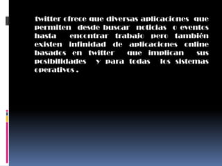 twitter ofrece que diversas aplicaciones que
permiten desde buscar noticias o eventos
hasta     encontrar trabajo pero también
existen infinidad de aplicaciones online
basados en twitter      que implican      sus
posibilidades y para todas los sistemas
operativos .
 